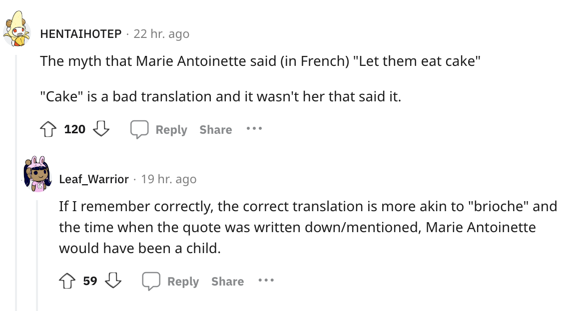 document - Hentaihotep. 22 hr. ago The myth that Marie Antoinette said in French "Let them eat cake" "Cake" is a bad translation and it wasn't her that said it. 120 ... Leaf_Warrior 19 hr. ago If I remember correctly, the correct translation is more akin 